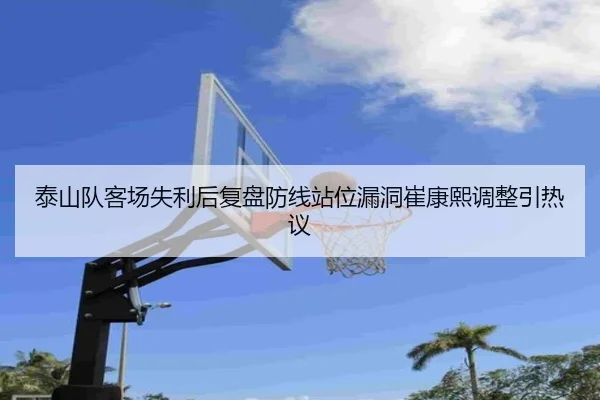 泰山队客场失利后复盘防线站位漏洞崔康熙调整引热议（LEYU）