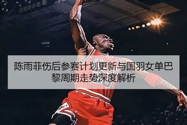 陈雨菲伤后参赛计划更新与国羽女单巴黎周期走势深度解析 - LEYU